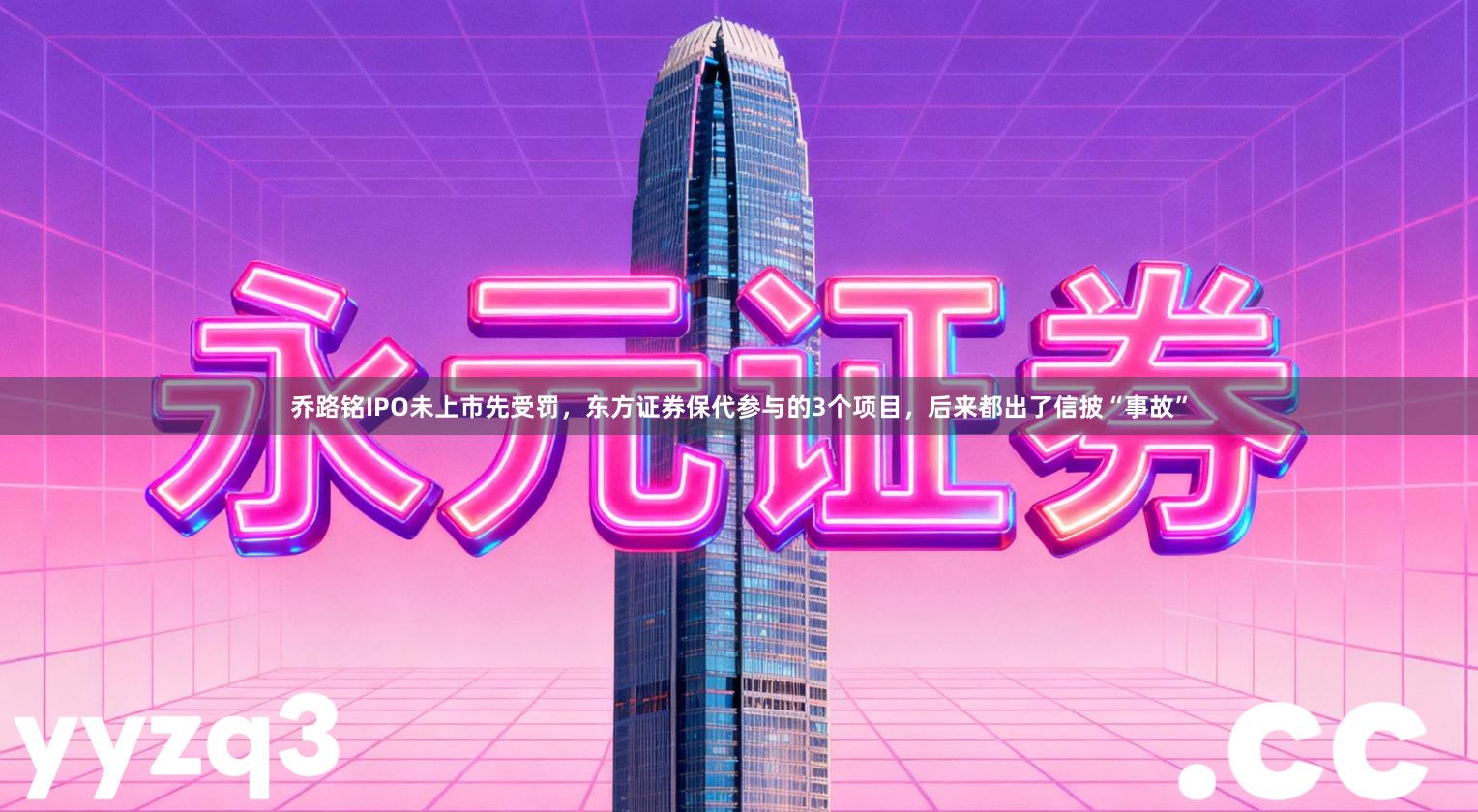 乔路铭IPO未上市先受罚，东方证券保代参与的3个项目，后来都出了信披“事故”